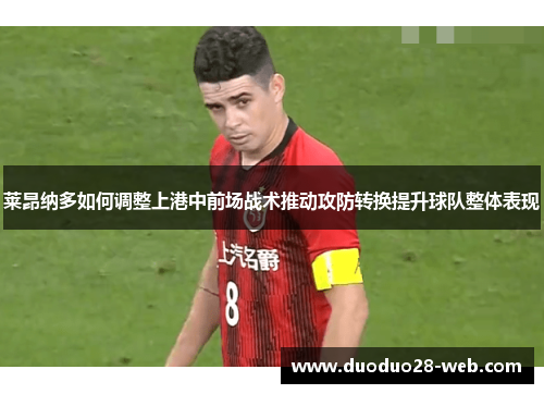 莱昂纳多如何调整上港中前场战术推动攻防转换提升球队整体表现